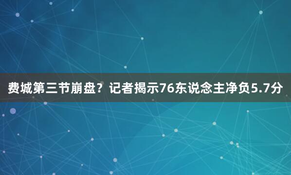 费城第三节崩盘？记者揭示76东说念主净负5.7分